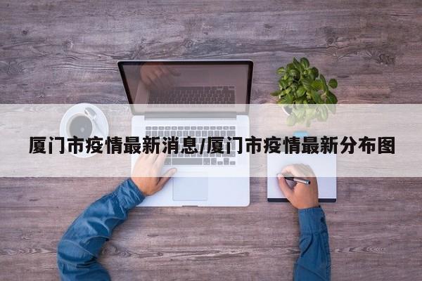 厦门市疫情最新消息／厦门市疫情最新分布图
