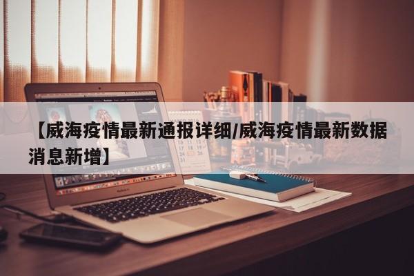 【威海疫情最新通报详细／威海疫情最新数据消息新增】