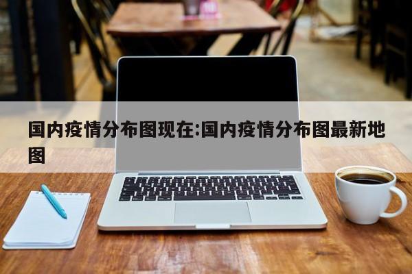 国内疫情分布图现在：国内疫情分布图最新地图