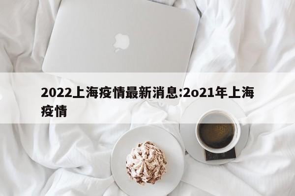 2022上海疫情最新消息：2o21年上海疫情