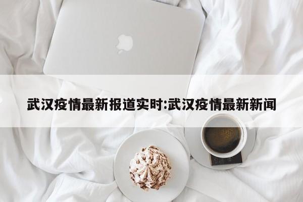 武汉疫情最新报道实时：武汉疫情最新新闻