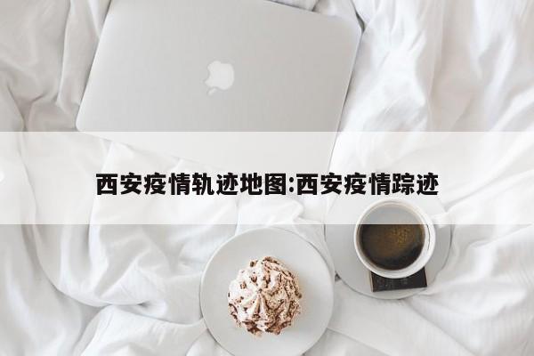 西安疫情轨迹地图：西安疫情踪迹