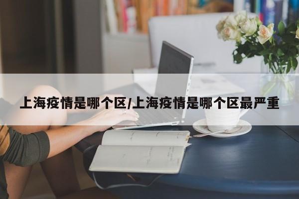 上海疫情是哪个区／上海疫情是哪个区最严重