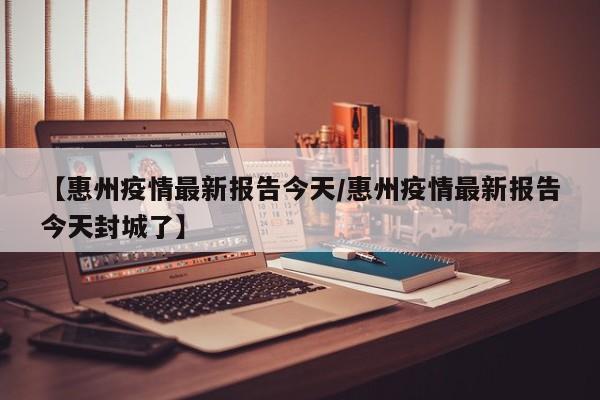 【惠州疫情最新报告今天／惠州疫情最新报告今天封城了】