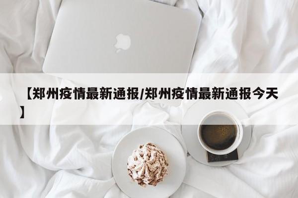 【郑州疫情最新通报／郑州疫情最新通报今天】