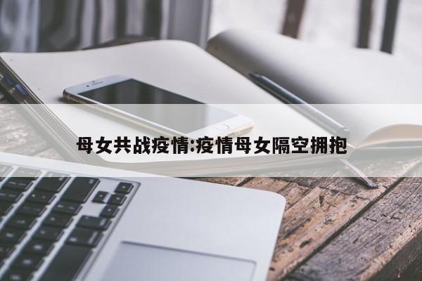 母女共战疫情：疫情母女隔空拥抱