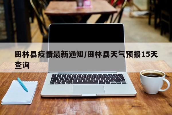 田林县疫情最新通知／田林县天气预报15天查询