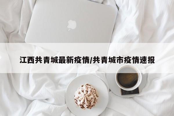 江西共青城最新疫情／共青城市疫情速报