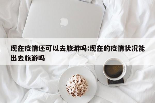 现在疫情还可以去旅游吗：现在的疫情状况能出去旅游吗