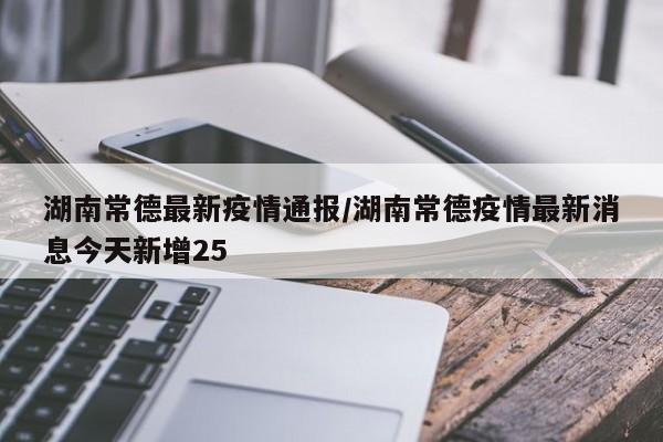 湖南常德最新疫情通报／湖南常德疫情最新消息今天新增25