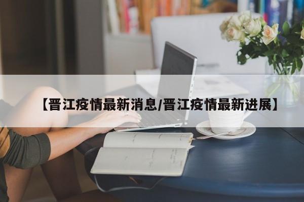 【晋江疫情最新消息／晋江疫情最新进展】